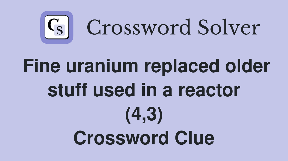 Fine uranium replaced older stuff used in a reactor (4,3) Crossword